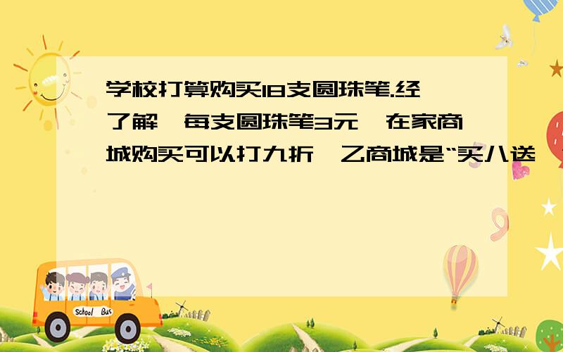 学校打算购买18支圆珠笔.经了解,每支圆珠笔3元,在家商城购买可以打九折,乙商城是“买八送一”,丙商城