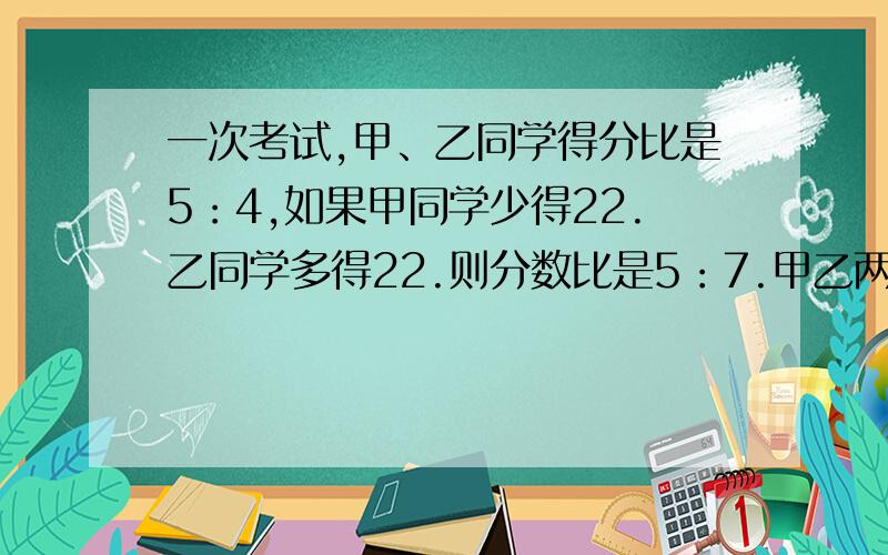 一次考试,甲、乙同学得分比是5：4,如果甲同学少得22.乙同学多得22.则分数比是5：7.甲乙两人