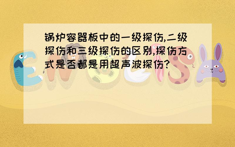 锅炉容器板中的一级探伤,二级探伤和三级探伤的区别,探伤方式是否都是用超声波探伤?