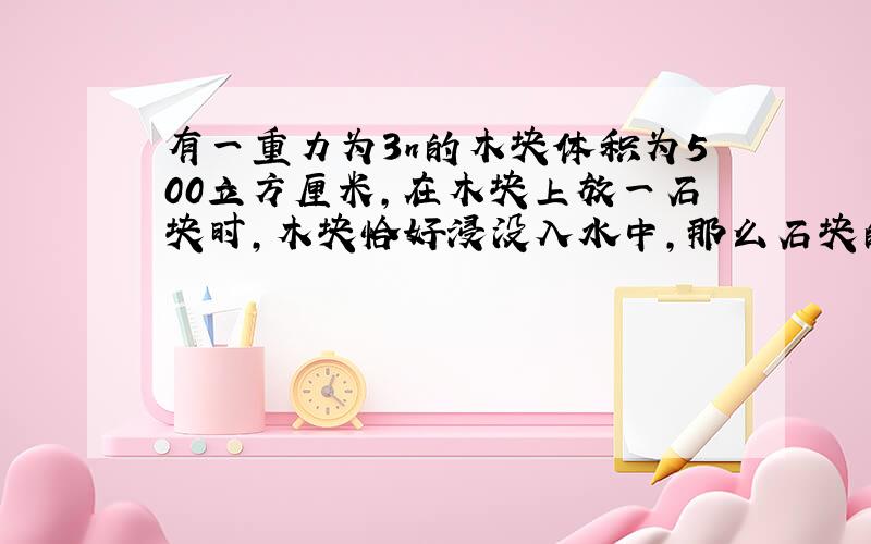 有一重力为3n的木块体积为500立方厘米,在木块上放一石块时,木块恰好浸没入水中,那么石块的重为多少?如果