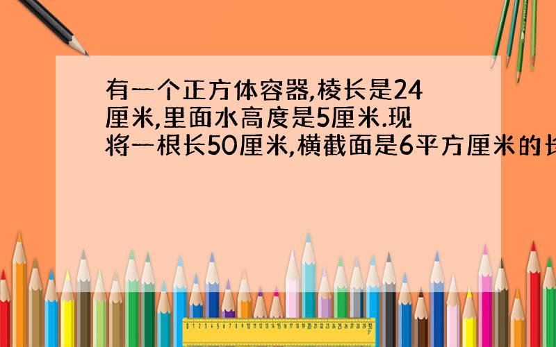 有一个正方体容器,棱长是24厘米,里面水高度是5厘米.现将一根长50厘米,横截面是6平方厘米的长方形铁棒