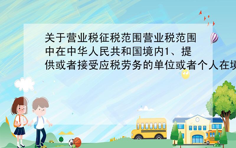 关于营业税征税范围营业税范围中在中华人民共和国境内1、提供或者接受应税劳务的单位或者个人在境内2.所转让的无形资产的接受