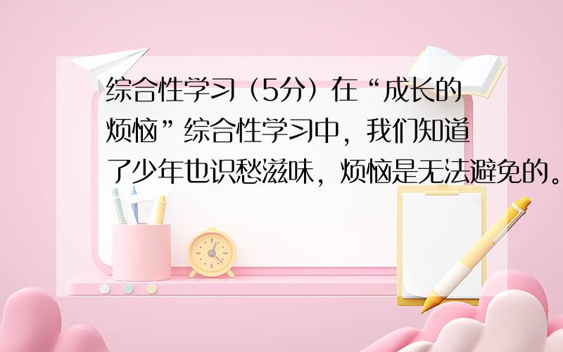 综合性学习（5分）在“成长的烦恼”综合性学习中，我们知道了少年也识愁滋味，烦恼是无法避免的。小题1:当你遇到烦恼时如何去