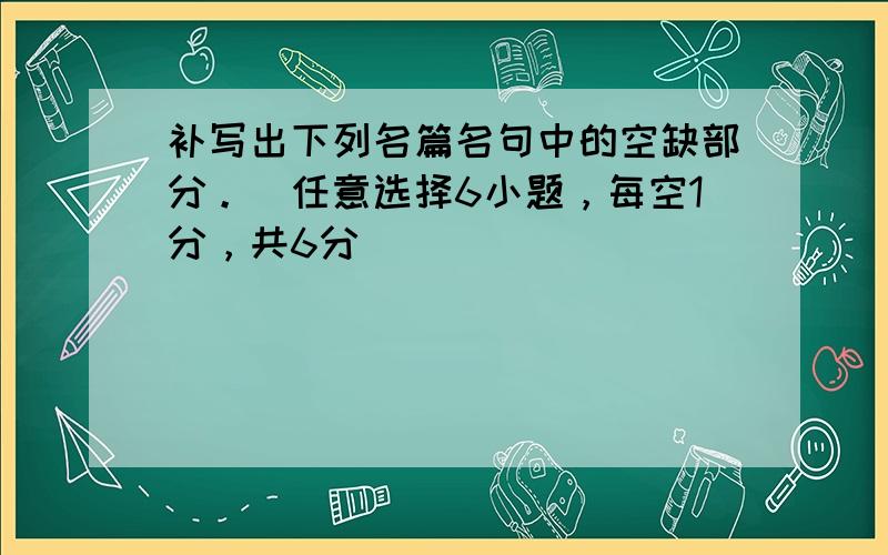 补写出下列名篇名句中的空缺部分。（任意选择6小题，每空1分，共6分）