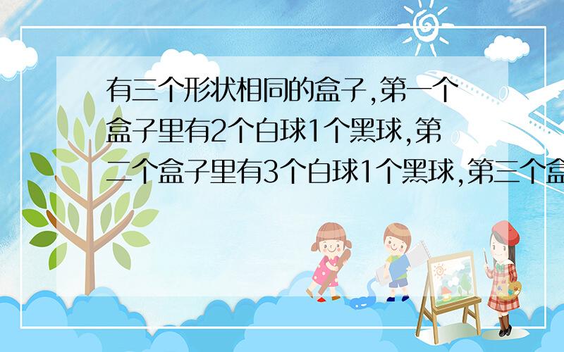 有三个形状相同的盒子,第一个盒子里有2个白球1个黑球,第二个盒子里有3个白球1个黑球,第三个盒子里有2个白球2个黑球,现