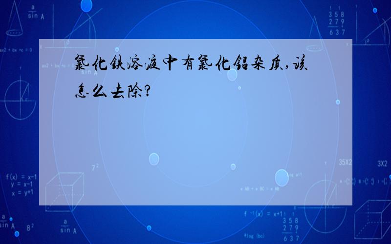 氯化铁溶液中有氯化铝杂质,该怎么去除?