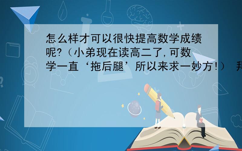 怎么样才可以很快提高数学成绩呢?（小弟现在读高二了,可数学一直‘拖后腿’所以来求一妙方!） 拜