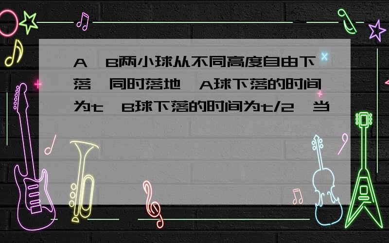 A、B两小球从不同高度自由下落,同时落地,A球下落的时间为t,B球下落的时间为t/2,当