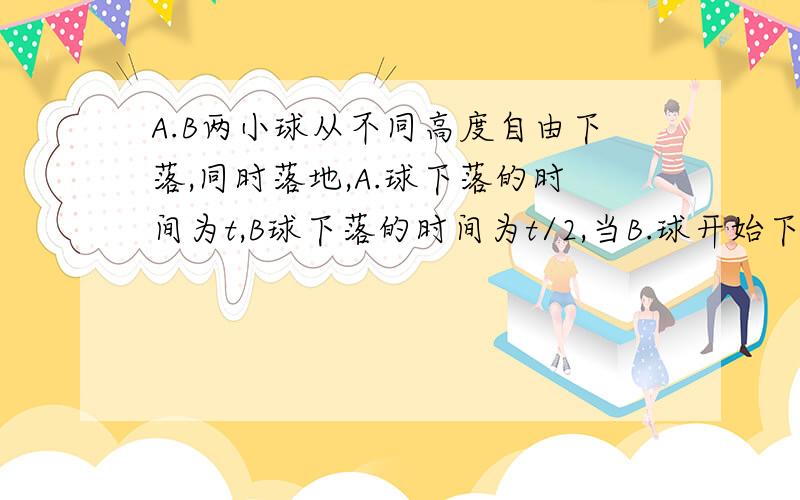 A.B两小球从不同高度自由下落,同时落地,A.球下落的时间为t,B球下落的时间为t/2,当B.球开始下落的瞬间