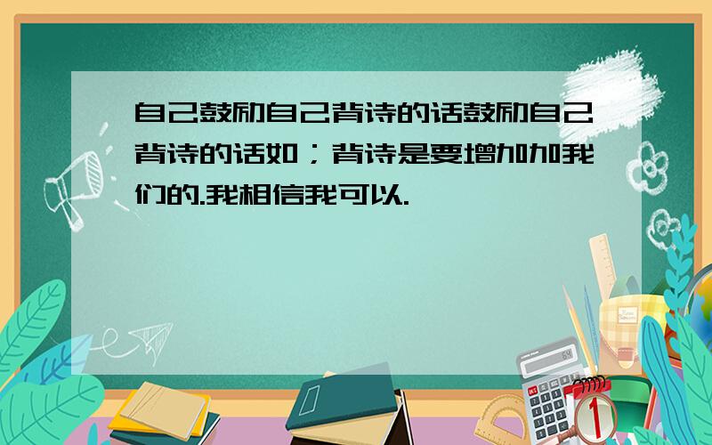 自己鼓励自己背诗的话鼓励自己背诗的话如；背诗是要增加加我们的.我相信我可以.