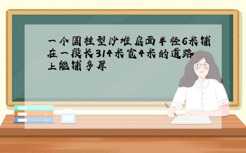 一个圆柱型沙堆底面半径6米铺在一段长314米宽4米的道路上能铺多厚