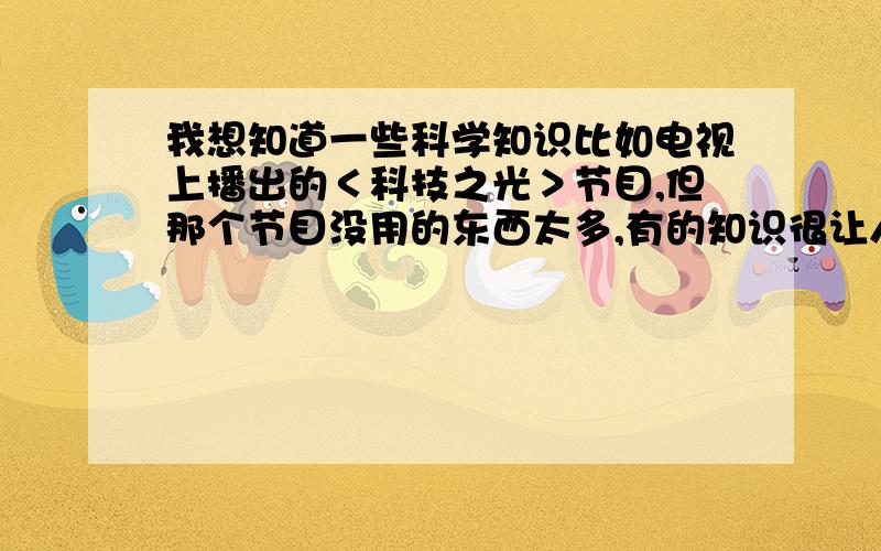 我想知道一些科学知识比如电视上播出的＜科技之光＞节目,但那个节目没用的东西太多,有的知识很让人震惊不可思议,我很喜欢那种