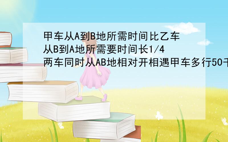 甲车从A到B地所需时间比乙车从B到A地所需要时间长1/4两车同时从AB地相对开相遇甲车多行50千AB两地距多少千