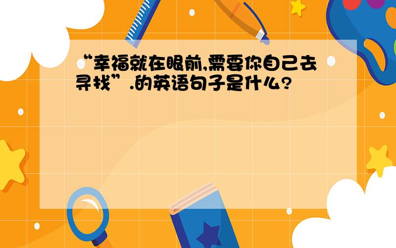 “幸福就在眼前,需要你自己去寻找”.的英语句子是什么?