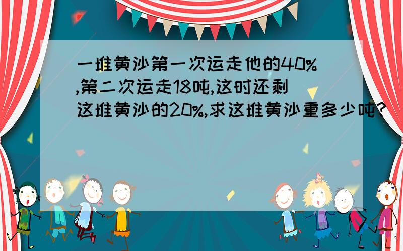 一堆黄沙第一次运走他的40%,第二次运走18吨,这时还剩这堆黄沙的20%,求这堆黄沙重多少吨?