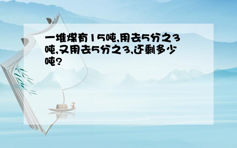 一堆煤有15吨,用去5分之3吨,又用去5分之3,还剩多少吨?