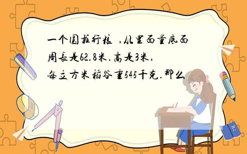 一个圆柱行粮扽,从里面量底面周长是62.8米.高是3米,每立方米稻谷重545千克.那么