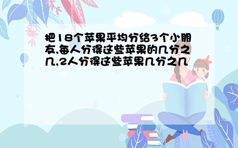 把18个苹果平均分给3个小朋友,每人分得这些苹果的几分之几,2人分得这些苹果几分之几