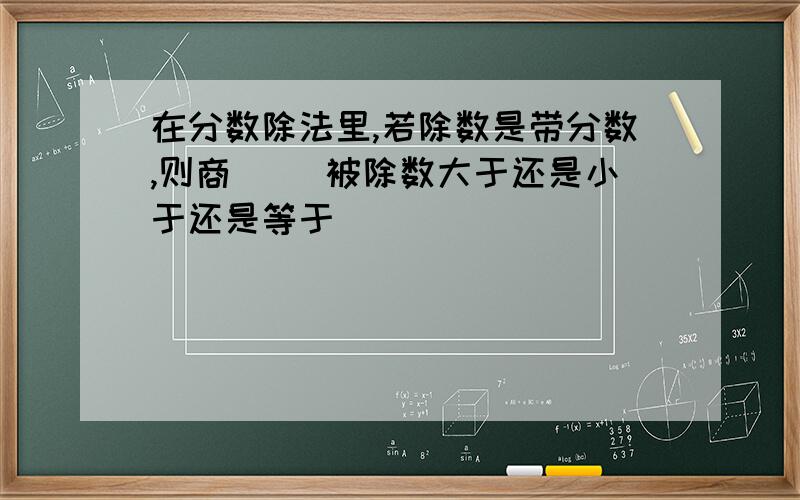 在分数除法里,若除数是带分数,则商( )被除数大于还是小于还是等于