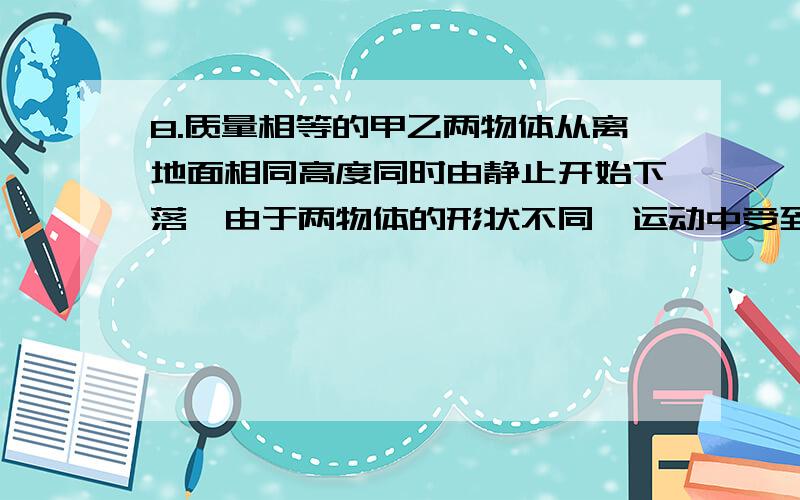 8.质量相等的甲乙两物体从离地面相同高度同时由静止开始下落,由于两物体的形状不同,运动中受到的空气阻力