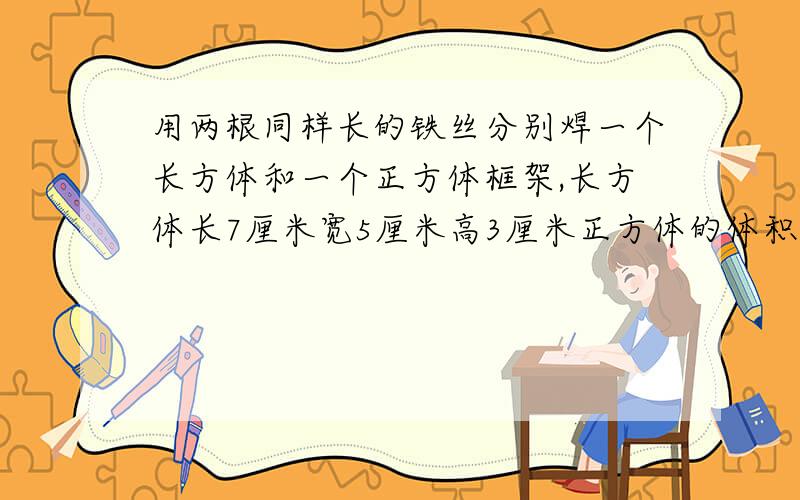 用两根同样长的铁丝分别焊一个长方体和一个正方体框架,长方体长7厘米宽5厘米高3厘米正方体的体积是多少