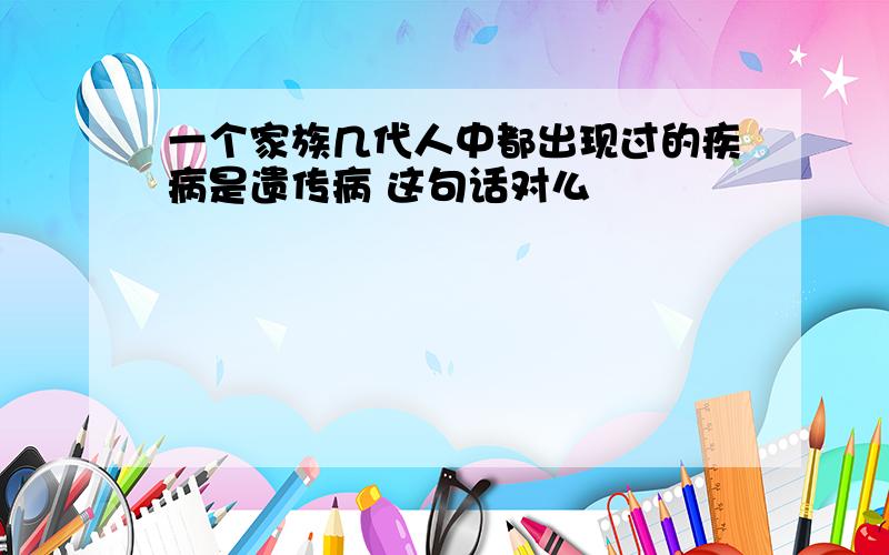 一个家族几代人中都出现过的疾病是遗传病 这句话对么