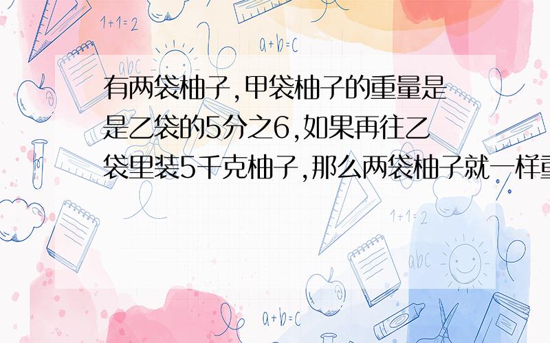 有两袋柚子,甲袋柚子的重量是是乙袋的5分之6,如果再往乙袋里装5千克柚子,那么两袋柚子就一样重了.原来两袋柚子各有多少千