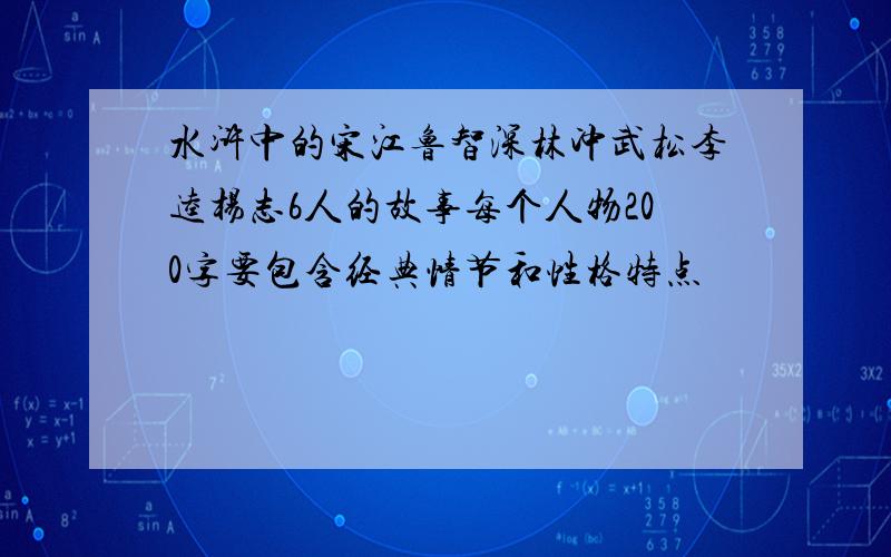 水浒中的宋江鲁智深林冲武松李逵杨志6人的故事每个人物200字要包含经典情节和性格特点