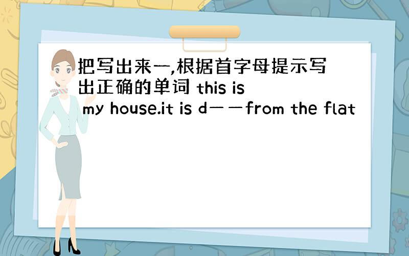 把写出来一,根据首字母提示写出正确的单词 this is my house.it is d——from the flat