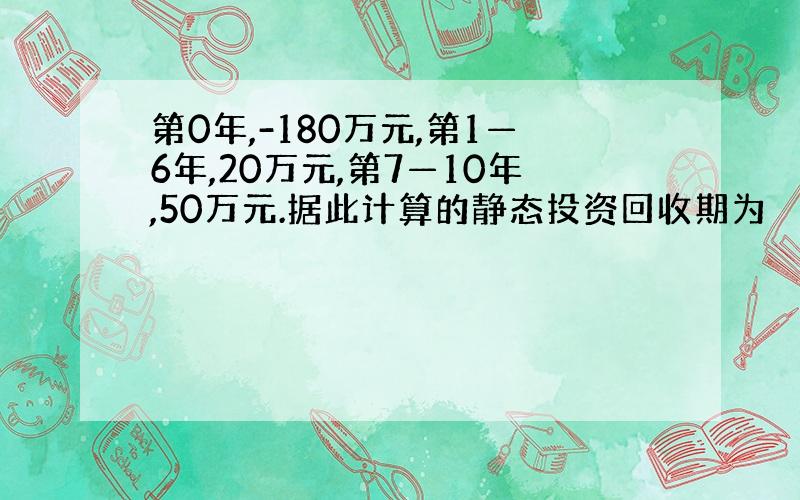 第0年,-180万元,第1—6年,20万元,第7—10年,50万元.据此计算的静态投资回收期为