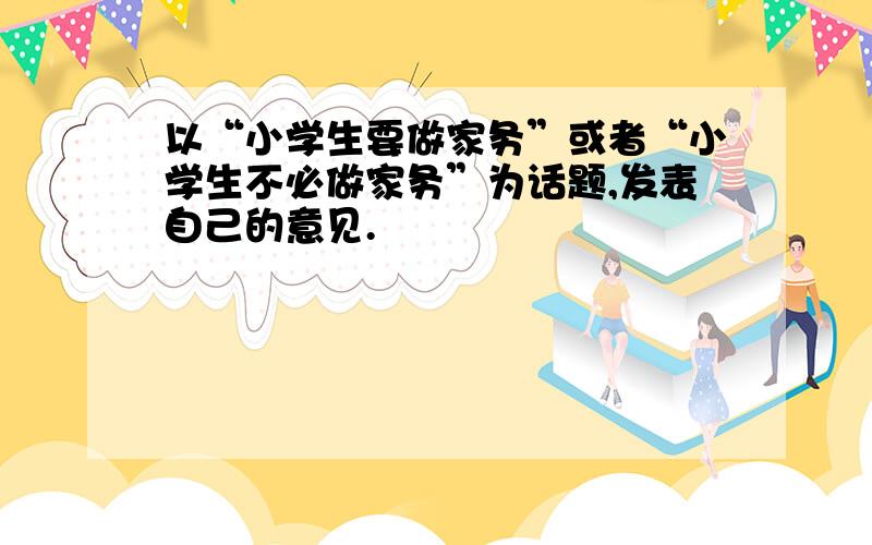 以“小学生要做家务”或者“小学生不必做家务”为话题,发表自己的意见.