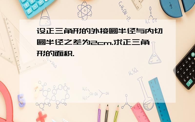 设正三角形的外接圆半径与内切圆半径之差为2cm.求正三角形的面积.