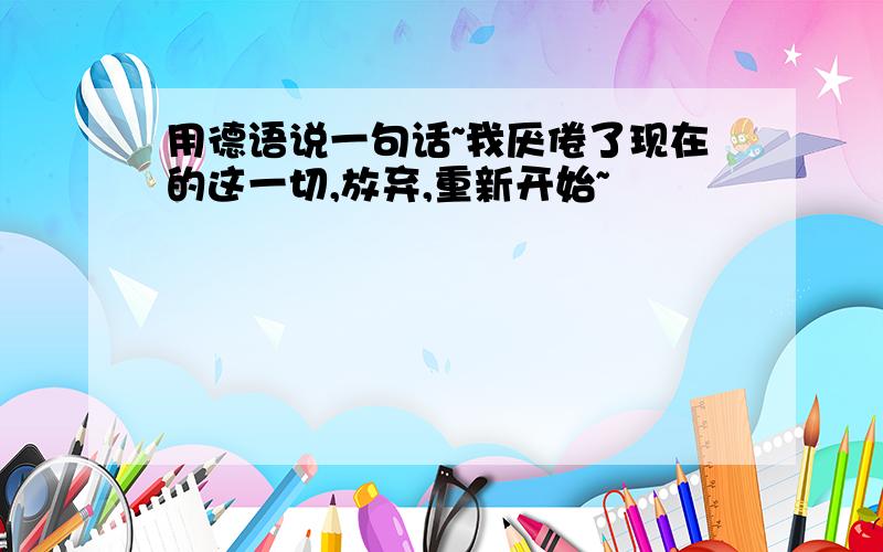 用德语说一句话~我厌倦了现在的这一切,放弃,重新开始~