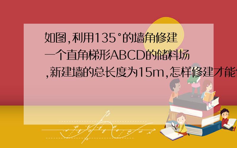 如图,利用135°的墙角修建一个直角梯形ABCD的储料场,新建墙的总长度为15m,怎样修建才能使储料场的面积最