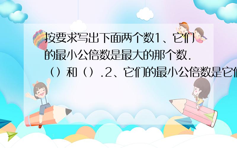 按要求写出下面两个数1、它们的最小公倍数是最大的那个数.（）和（）.2、它们的最小公倍数是它们的乘积.（）和（）.3、它