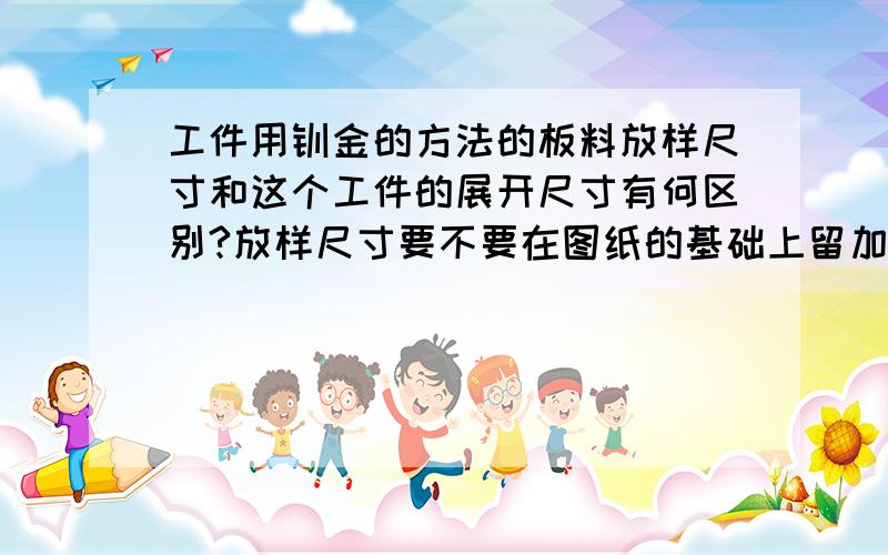 工件用钣金的方法的板料放样尺寸和这个工件的展开尺寸有何区别?放样尺寸要不要在图纸的基础上留加工余量?