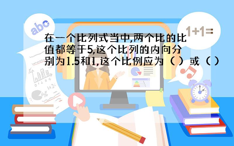 在一个比列式当中,两个比的比值都等于5,这个比列的内向分别为1.5和1,这个比例应为（ ）或（ ）