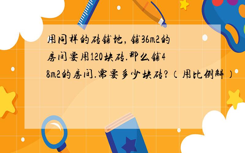 用同样的砖铺地，铺36m2的房间要用120块砖．那么铺48m2的房间．需要多少块砖？（用比例解）