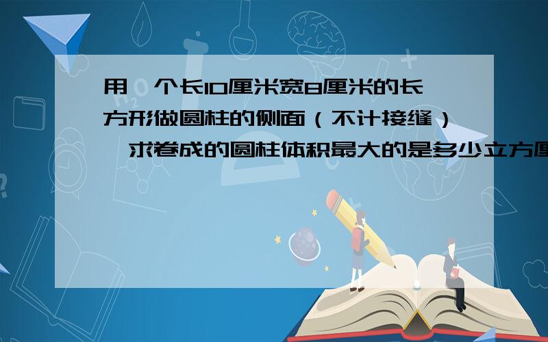 用一个长10厘米宽8厘米的长方形做圆柱的侧面（不计接缝）,求卷成的圆柱体积最大的是多少立方厘米?