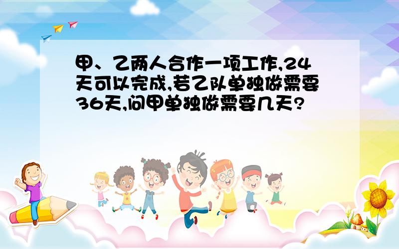 甲、乙两人合作一项工作,24天可以完成,若乙队单独做需要36天,问甲单独做需要几天?