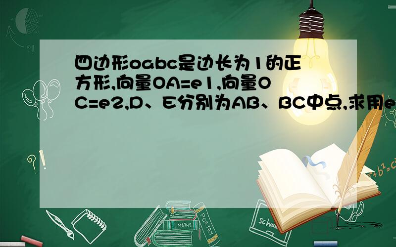 四边形oabc是边长为1的正方形,向量OA=e1,向量OC=e2,D、E分别为AB、BC中点,求用e1,e2表示向量OD