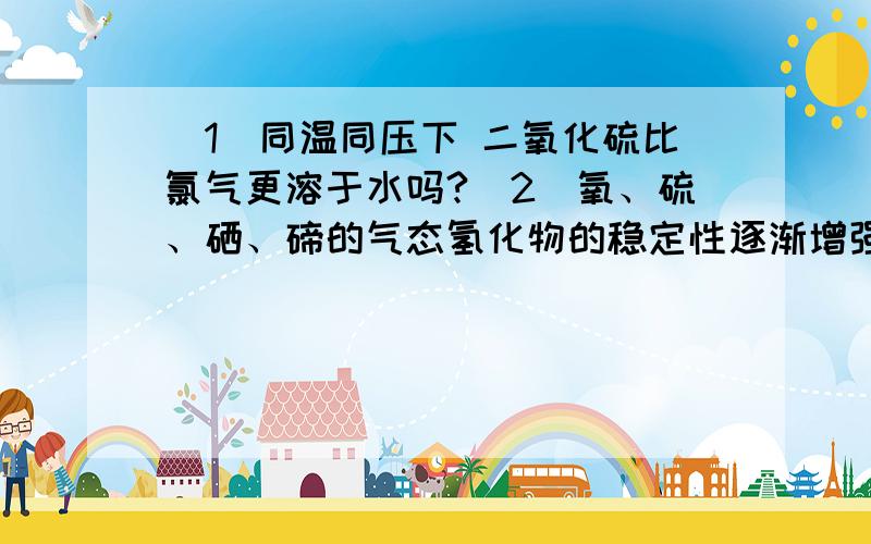 （1）同温同压下 二氧化硫比氯气更溶于水吗?（2）氧、硫、硒、碲的气态氢化物的稳定性逐渐增强吗?