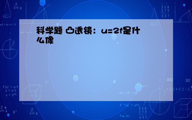 科学题 凸透镜：u=2f是什么像