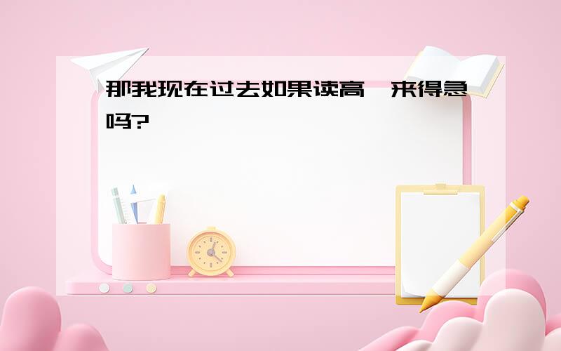 那我现在过去如果读高一来得急吗?