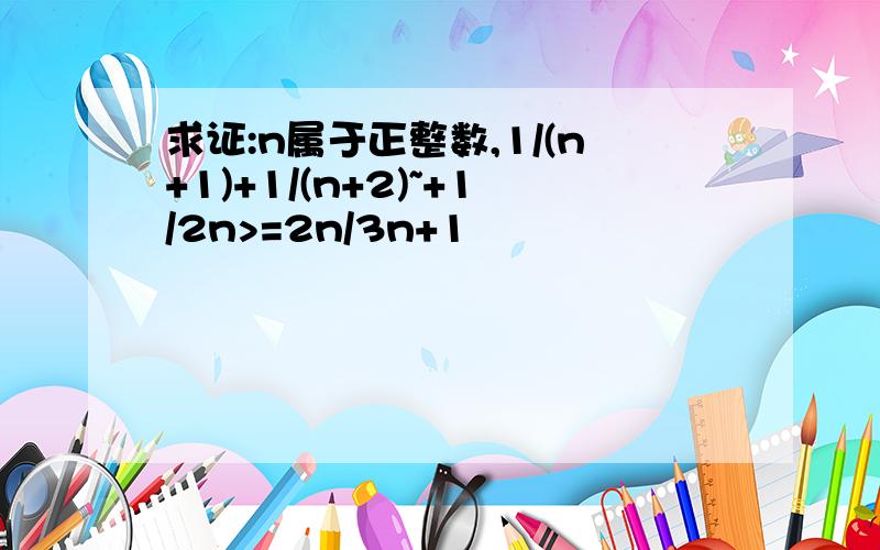 求证:n属于正整数,1/(n+1)+1/(n+2)~+1/2n>=2n/3n+1