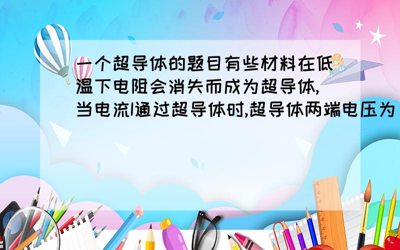 一个超导体的题目有些材料在低温下电阻会消失而成为超导体,当电流I通过超导体时,超导体两端电压为______,它消耗的电功