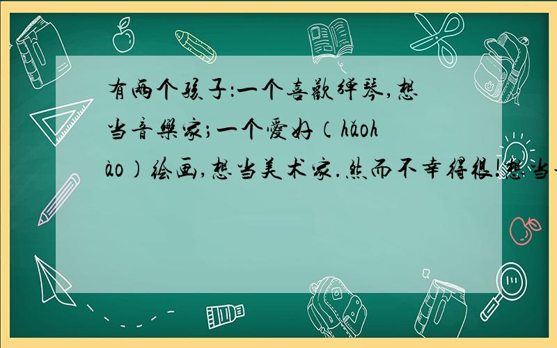 有两个孩子：一个喜欢弹琴,想当音乐家；一个爱好（hǎohào）绘画,想当美术家.然而不幸得很!想当音乐