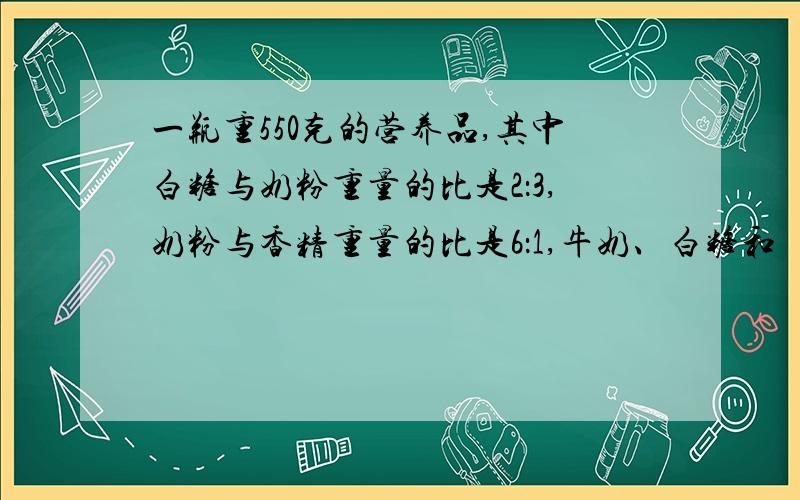 一瓶重550克的营养品,其中白糖与奶粉重量的比是2：3,奶粉与香精重量的比是6：1,牛奶、白糖和