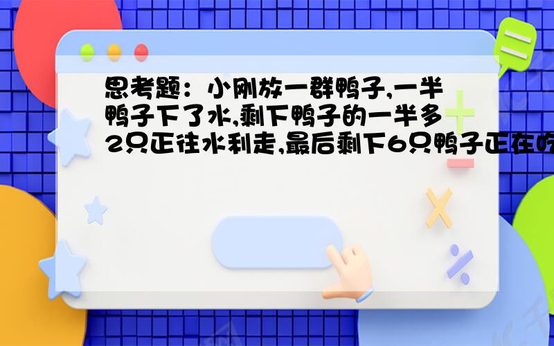 思考题：小刚放一群鸭子,一半鸭子下了水,剩下鸭子的一半多2只正往水利走,最后剩下6只鸭子正在吃虫子,请你算一算,小刚一共