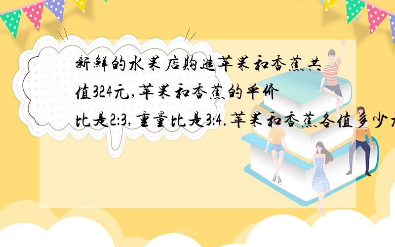 新鲜的水果店购进苹果和香蕉共值324元,苹果和香蕉的单价比是2：3,重量比是3：4.苹果和香蕉各值多少元?